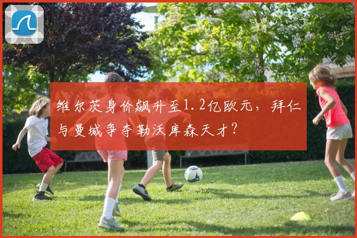 维尔茨身价飙升至1.2亿欧元,拜仁与曼城争夺勒沃库森天才?
