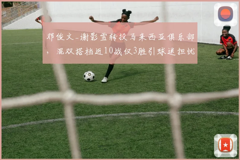 邓俊文_谢影雪转投马来西亚俱乐部,混双搭档近10战仅3胜引球迷担忧