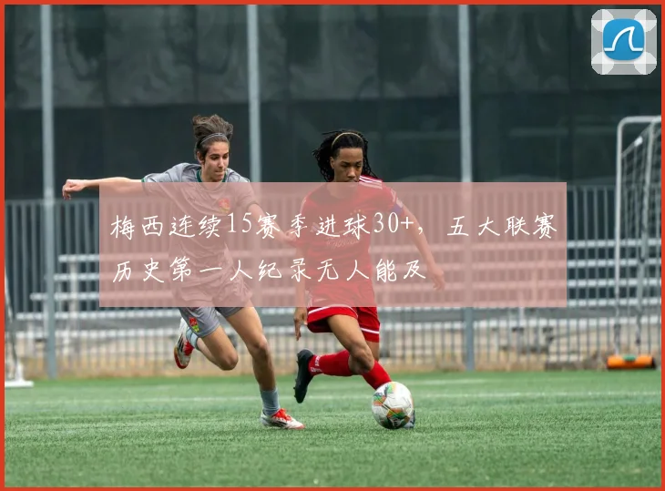 梅西连续15赛季进球30+,五大联赛历史第一人纪录无人能及