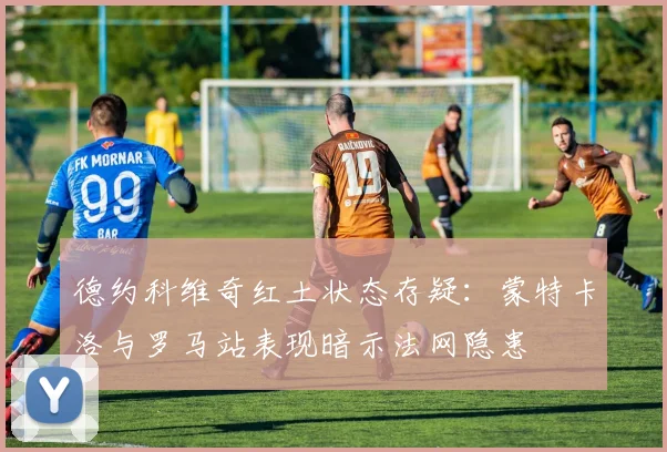 德约科维奇红土状态存疑：蒙特卡洛与罗马站表现暗示法网隐患