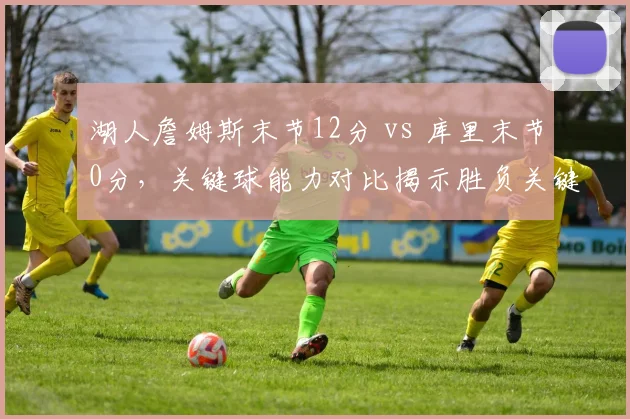 湖人詹姆斯末节12分 vs 库里末节0分,关键球能力对比揭示胜负关键