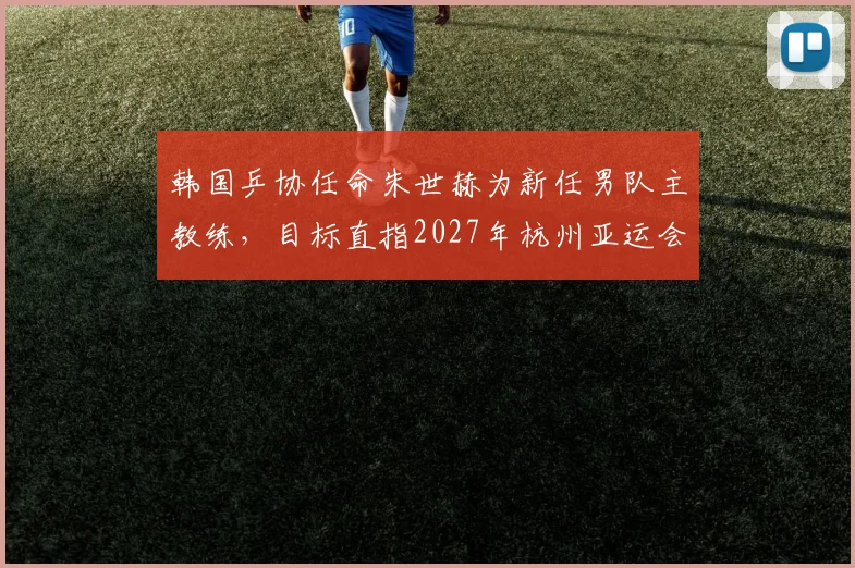 韩国乒协任命朱世赫为新任男队主教练,目标直指2027年杭州亚运会金牌