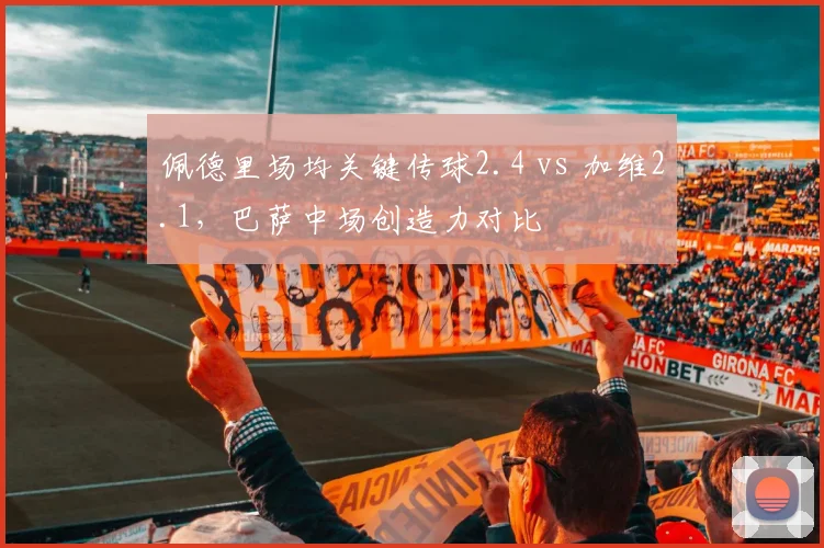 佩德里场均关键传球2.4 vs 加维2.1,巴萨中场创造力对比