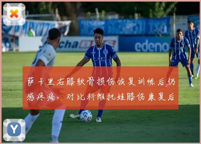 萨卡里右膝软骨损伤恢复训练后仍感疼痛，对比科维托娃膝伤康复后重返巅峰周期更长