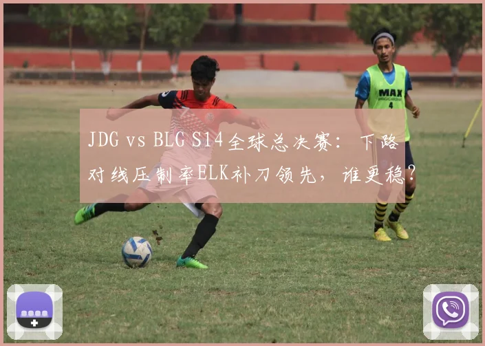 JDG vs BLG S14全球总决赛:下路对线压制率ELK补刀领先,谁更稳?
