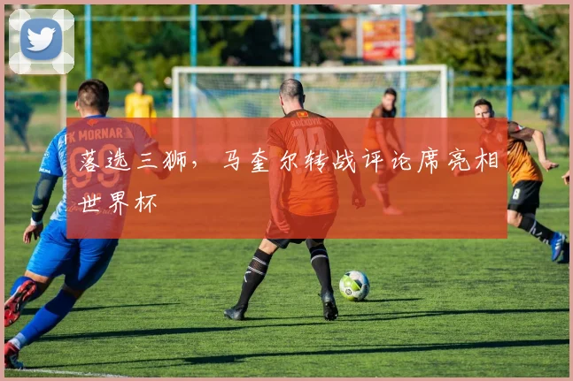 落选三狮，马奎尔转战评论席亮相世界杯