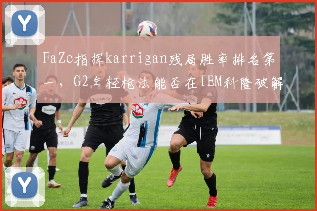 FaZe指挥karrigan残局胜率排名第一,G2年轻枪法能否在IEM科隆破解老练体系?