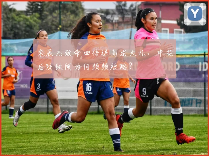 朱辰杰致命回传送乌龙大礼,申花后防铁闸为何频频短路?