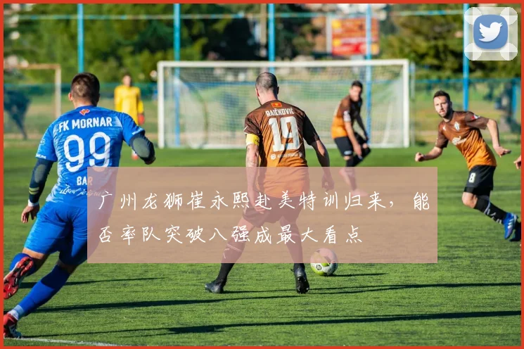 广州龙狮崔永熙赴美特训归来，能否率队突破八强成最大看点